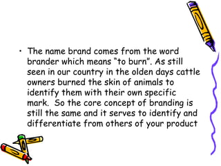 The name brand comes from the word brander which means “to burn”. As still seen in our country in the olden days cattle owners burned the skin of animals to identify them with their own specific mark.  So the core concept of branding is still the same and it serves to identify and differentiate from others of your product   