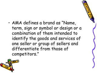 AMA defines a brand as “Name, term, sign or symbol or design or a combination of them intended to identify the goods and services of one seller or group of sellers and differentiate from those of competitors.” 