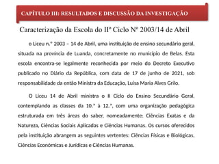 Caracterização da Escola do IIº Ciclo Nº 2003/14 de Abril
CAPÍTULO III: RESULTADOS E DISCUSSÃO DA INVESTIGAÇÃO
o Liceu n.º 2003 – 14 de Abril, uma instituição de ensino secundário geral,
situada na província de Luanda, concretamente no município de Belas. Esta
escola encontra-se legalmente reconhecida por meio do Decreto Executivo
publicado no Diário da República, com data de 17 de junho de 2021, sob
responsabilidade da então Ministra da Educação, Luísa Maria Alves Grilo.
O Liceu 14 de Abril ministra o II Ciclo do Ensino Secundário Geral,
contemplando as classes da 10.ª à 12.ª, com uma organização pedagógica
estruturada em três áreas do saber, nomeadamente: Ciências Exatas e da
Natureza, Ciências Sociais Aplicadas e Ciências Humanas. Os cursos oferecidos
pela instituição abrangem as seguintes vertentes: Ciências Físicas e Biológicas,
Ciências Económicas e Jurídicas e Ciências Humanas.
 