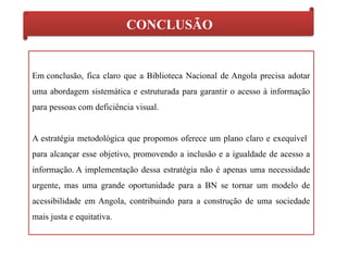 CONCLUSÃO
Em conclusão, fica claro que a Biblioteca Nacional de Angola precisa adotar
uma abordagem sistemática e estruturada para garantir o acesso à informação
para pessoas com deficiência visual.
A estratégia metodológica que propomos oferece um plano claro e exequível
para alcançar esse objetivo, promovendo a inclusão e a igualdade de acesso a
informação. A implementação dessa estratégia não é apenas uma necessidade
urgente, mas uma grande oportunidade para a BN se tornar um modelo de
acessibilidade em Angola, contribuindo para a construção de uma sociedade
mais justa e equitativa.
 