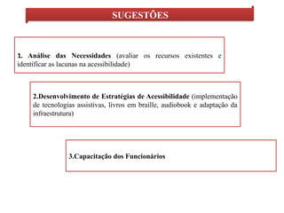 SUGESTÕES
1. Análise das Necessidades (avaliar os recursos existentes e
identificar as lacunas na acessibilidade)
2.Desenvolvimento de Estratégias de Acessibilidade (implementação
de tecnologias assistivas, livros em braille, audiobook e adaptação da
infraestrutura)
3.Capacitação dos Funcionários
 