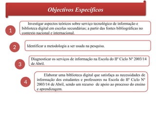Objectivos Específicos
1
2
3
4
Investigar aspectos teóricos sobre serviço tecnológico de informação e
biblioteca digital em escolas secundárias; a partir das fontes bibliográficas no
contexto nacional e internacional.
Identificar a metodologia a ser usada na pesquisa.
Diagnosticar os serviços de informação na Escola do IIº Ciclo Nº 2003/14
de Abril.
Elaborar uma biblioteca digital que satisfaça as necessidades de
informação dos estudantes e professores na Escola do IIº Ciclo Nº
2003/14 de Abril, sendo um recurso de apoio ao processo do ensino
e aprendizagem.
 