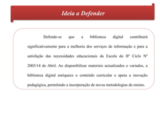 Ideia a Defender
Defende-se que a biblioteca digital contribuirá
significativamente para a melhoria dos serviços de informação e para a
satisfação das necessidades educacionais da Escola do IIº Ciclo Nº
2003/14 de Abril. Ao disponibilizar materiais actualizados e variados, a
biblioteca digital enriquece o conteúdo curricular e apoia a inovação
pedagógica, permitindo a incorporação de novas metodologias de ensino.
 