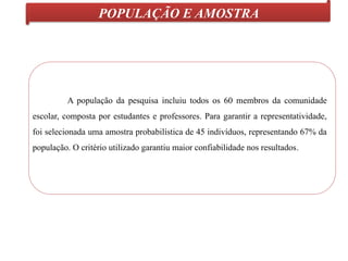 POPULAÇÃO E AMOSTRA
A população da pesquisa incluiu todos os 60 membros da comunidade
escolar, composta por estudantes e professores. Para garantir a representatividade,
foi selecionada uma amostra probabilística de 45 indivíduos, representando 67% da
população. O critério utilizado garantiu maior confiabilidade nos resultados.
 