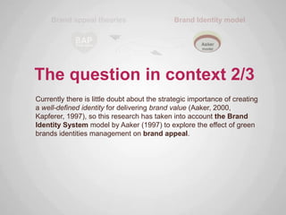 The question in context 2/3
Currently there is little doubt about the strategic importance of creating
a well-defined identity for delivering brand value (Aaker, 2000,
Kapferer, 1997), so this research has taken into account the Brand
Identity System model by Aaker (1997) to explore the effect of green
brands identities management on brand appeal.
 