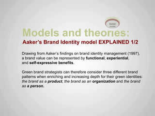 Models and theor es:
Aaker’s Brand Identity model EXPLAINED 1/2

Drawing from Aaker‟s findings on brand identity management (1997),
a brand value can be represented by functional, experiential,
and self-expressive benefits.

Green brand strategists can therefore consider three different brand
patterns when enriching and increasing depth for their green identities:
the brand as a product, the brand as an organization and the brand
as a person.
 