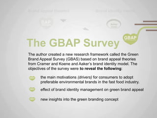The GBAP Survey
The author created a new research framework called the Green
Brand Appeal Survey (GBAS) based on brand appeal theories
from Cramer and Koene and Aaker‟s brand identity model. The
objectives of the survey were to reveal the following:

      the main motivations (drivers) for consumers to adopt
      preferable environmental brands in the fast food industry.
      effect of brand identity management on green brand appeal

      new insights into the green branding concept
 
