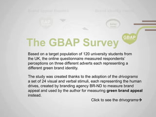 The GBAP Survey
Based on a target population of 120 university students from
the UK, the online questionnaire measured respondents‟
perceptions on three different adverts each representing a
different green brand identity.

The study was created thanks to the adoption of the drivograms
a set of 24 visual and verbal stimuli, each representing the human
drives, created by branding agency BR-ND to measure brand
appeal and used by the author for measuring green brand appeal
instead.
                                       Click to see the drivograms
 