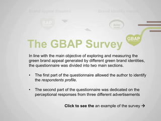 The GBAP Survey
In line with the main objective of exploring and measuring the
green brand appeal generated by different green brand identities,
the questionnaire was divided into two main sections.

•   The first part of the questionnaire allowed the author to identify
    the respondents profile.

•   The second part of the questionnaire was dedicated on the
    perceptional responses from three different advertisements

                     Click to see the an example of the survey 
 