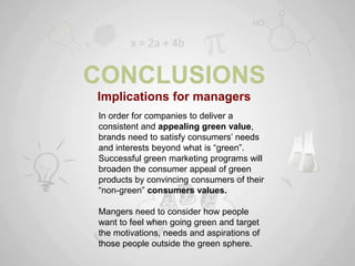 CONCLUSIONS
Implications for managers
In order for companies to deliver a
consistent and appealing green value,
brands need to satisfy consumers‟ needs
and interests beyond what is “green”.
Successful green marketing programs will
broaden the consumer appeal of green
products by convincing consumers of their
“non-green” consumers values.

Mangers need to consider how people
want to feel when going green and target
the motivations, needs and aspirations of
those people outside the green sphere.
 