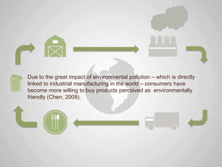 Due to the great impact of environmental pollution – which is directly
linked to industrial manufacturing in the world – consumers have
become more willing to buy products perceived as environmentally
friendly (Chen, 2009).
 