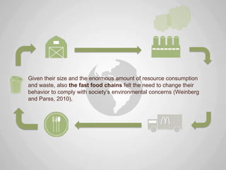 Given their size and the enormous amount of resource consumption
and waste, also the fast food chains felt the need to change their
behavior to comply with society‟s environmental concerns (Weinberg
and Parss, 2010),
 