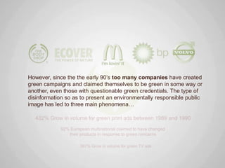 However, since the the early 90‟s too many companies have created
green campaigns and claimed themselves to be green in some way or
another, even those with questionable green credentials. The type of
disinformation so as to present an environmentally responsible public
image has led to three main phenomena…
 