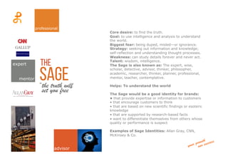 sage“the truth will
Core desire: to find the truth.
Goal: to use intelligence and analysis to understand
the world.
Biggest fear: being duped, misled—or ignorance.
Strategy: seeking out information and knowledge;
self-reflection and understanding thought processes.
Weakness: can study details forever and never act.
Talent: wisdom, intelligence.
The Sage is also known as: The expert, wise,
scholar, detective, advisor, thinker, philosopher,
academic, researcher, thinker, planner, professional,
mentor, teacher, contemplative.
Helps: To understand the world
The Sage would be a good identity for brands:
• that provide expertise or information to customers
• that encourage customers to think
• that are based on new scientific findings or esoteric
knowledge
• that are supported by research-based facts
• want to differentiate themselves from others whose
quality or performance is suspect
Examples of Sage Identities: Allan Gray, CNN,
McKinsey & Co.
theexpert
mentor
professional
advisor
set you free”	
  
 