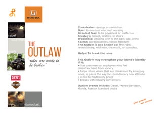 outlaw“rules are made to
Core desire: revenge or revolution
Goal: to overturn what isn't working
Greatest fear: to be powerless or ineffectual
Strategy: disrupt, destroy, or shock
Weakness: crossing over to the dark side, crime
Talent: outrageousness, radical freedom
The Outlaw is also known as: The rebel,
revolutionary, wild man, the misfit, or iconoclast
Helps: To break the rules
The Outlaw may strengthen your brand's identity
if it:
• has customers or employees who feel
disenfranchised from society
• helps retain values that are threatened by emerging
ones, or paves the way for revolutionary new attitudes
• is low to moderately priced
• breaks with industry conventions
Outlaw brands include: Diesel, Harley-Davidson,
Honda, Russian Standard Vodka
the
rebel
wild man
misfit
iconoclast
be broken”	
  
 