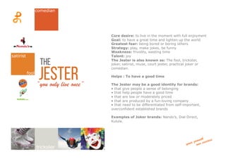 jester“you only live once”
Core desire: to live in the moment with full enjoyment
Goal: to have a great time and lighten up the world
Greatest fear: being bored or boring others
Strategy: play, make jokes, be funny
Weakness: frivolity, wasting time
Talent: joy
The Jester is also known as: The fool, trickster,
joker, satirist, muse, court jester, practical joker or
comedian.
Helps : To have a good time
The Jester may be a good identity for brands:
• that give people a sense of belonging
• that help people have a good time
• that are low or moderately priced
• that are produced by a fun-loving company
• that need to be differentiated from self-important,
overconfident established brands
Examples of Joker brands: Nando’s, Dial Direct,
Kulula.
the
fool
trickster
comedian
satirist
 