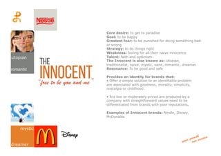 the
Innocent“free to be you and me”
Core desire: to get to paradise
Goal: to be happy
Greatest fear: to be punished for doing something bad
or wrong
Strategy: to do things right
Weakness: boring for all their naive innocence
Talent: faith and optimism
The Innocent is also known as: Utopian,
traditionalist, naive, mystic, saint, romantic, dreamer.
Resonance: To be good and safe
Provides an identity for brands that:
• Offer a simple solution to an identifiable problem
are associated with goodness, morality, simplicity,
nostalgia or childhood.
• Are low or moderately priced are produced by a
company with straightforward values need to be
differentiated from brands with poor reputations.
Examples of Innocent brands: Nestle, Disney,
McDonalds
utopian
mystic
romantic
dreamer
 