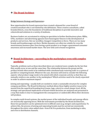  The Brand Architect


Bridge between Strategy and Expression–

New opportunities for brand expression have created a demand for a new breed of
creativeconsultant who is not limited by role definitions. These creative consultants, called
brandarchitects, cross the boundaries of traditional disciplines to provide innovative and
cohesivebrand solutions in a variety of mediums.

Business leaders are accustomed to relying on specialists to further theirbusiness plans. MBAs,
CPAs, marketers and advertising agencies have beenregular fixtures in the development of
products and services. But our worldhas changed. Competition is fierce. There are too many
brands and brandmessages out there. Market dynamics are often too volatile for even the
mostvisionary business plan. Even having a great product is no longer a guaranteeof consumer
awareness and increased market share. The new wild card is brand recognition.




 Brand Architecture – succeeding in the marketplace even with complex
  portfolios
Typically, problems such as those described above are rendered more complex by the fact that
they usually occur at one and the same time. The relationship between the group and the
product brands often needs to be redefined while simultaneously restoring order to a system of
parallel or competing brands. Whatever the case, decisions will need to consider the following
aspects: what product range needs to be joined with which corporate activity so that they can
mutually reinforce one another in the marketplace? Which activities need to be clearly separated
in order to achieve maximum impact?

Joining and separating – usually both are needed to create a sustainable structure for complex
company portfolios. The Brand Architecture method allows these highly sensitive issues to be
moved from the superficial branding level (name, logo, colors) to a much deeper level. All the
strategic and operational implications of brand-related decisions are analyzed and presented in
a way that makes it clear to management the consequences or undesirable effects their decisions
will produce.

In complex multi-brand systems, the market power of the individual brands and synergy effects
are structurally opposing forces. With the instruments provided by the Brand Architecture,
these two parameters can be optimized even in difficult cases (e.g. mergers and acquisitions). To
achieve this, the process of joining and separating brands must be carried out consistently
throughout the entire value-added chain –from R & D to production, from marketing to sales,
and even to distribution channels.
 