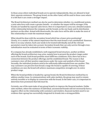 In those areas where individual brands are to operate independently, they are allowed to lead
their separate existences. The group brand, on the other hand, will be used in those cases where
it is felt that it can create a stronger impact.

The Brand Architecture method can also be used to determine whether, in a multibrand system,
a joint sales force will create a greater benefit – or whether the impact will be stronger if the
brands are handled by separate sales forces. Here it is important to carry out a detailed analysis
of the relationship between the company and the brands on the one hand, and its distribution
partners on the other. Armed with theseresults, the sales force will be able to make the most of
this relationship to create the maximum impact.

What should be done with the secondary brand which has a lower price positioning?
Clearly, it is a matter of the utmost importance that the main brand is not cannibalized. However,
there is no easy solution. Each case needs to be treated individually and all the relevant
parameters must be taken into account. Secondary brands that can only survive through cross-
subsidization must be evaluated in terms of their economic viability.

If a company has already established a well-organized brand structure, another problem
affecting the brand architecture may arise, namely how to present the product ranges under
each of the brands. Each brand portfolio must fulfill two conditions. First, there has to be a
connection between the product offerings and the established brand. The reason is that
customers store all their positive experiences under the name and symbols of the brand.
Secondly, the individual products need to be sufficiently differentiated from one another. This
way customers can perceive how broad a range the brand is capable of covering. If these
conditions are met, the brand will achieve maximum competitive strength over its entire
product range.

When the brand portfolio is headed by a group brand, the Brand Architecture method has to
address another issue. In communications with sales markets, the group may need to remain
entirely invisible or to display its connection with the brand. In the latter case, it is important to
determine how prominent that link must be.

Certainly, one of the main tasks of any group brand is to impress the financial markets. Unlike
sales markets, where the existence of individual, unconnected brands will not necessarily have a
negative effect on the relationship with customers and retailers, financial markets need to see
evidence that a group has successfully integrated its brands into a strong portfolio.
 
