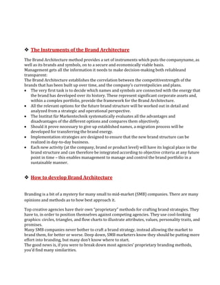  The Instruments of the Brand Architecture
The Brand Architecture method provides a set of instruments which puts the companyname, as
well as its brands and symbols, on to a secure and economically viable basis.
Management gets all the information it needs to make decision-making both reliableand
transparent:
The Brand Architecture establishes the correlation between the competitivestrength of the
brands that has been built up over time, and the company’s currentpolicies and plans.
   The very first task is to decide which names and symbols are connected with the energy that
   the brand has developed over its history. These represent significant corporate assets and,
   within a complex portfolio, provide the framework for the Brand Architecture.
   All the relevant options for the future brand structure will be worked out in detail and
   analyzed from a strategic and operational perspective.
   The Institut für Markentechnik systematically evaluates all the advantages and
   disadvantages of the different options and compares them objectively.
   Should it prove necessary to give up established names, a migration process will be
   developed for transferring the brand energy.
   Implementation strategies are designed to ensure that the new brand structure can be
   realized in day-to-day business.
   Each new activity (at the company, brand or product level) will have its logical place in the
   brand structure and can therefore be integrated according to objective criteria at any future
   point in time – this enables management to manage and control the brand portfolio in a
   sustainable manner.


 How to develop Brand Architecture


Branding is a bit of a mystery for many small to mid-market (SMB) companies. There are many
opinions and methods as to how best approach it.

Top creative agencies have their own “proprietary” methods for crafting brand strategies. They
have to, in order to position themselves against competing agencies. They use cool-looking
graphics: circles, triangles, and flow charts to illustrate attributes, values, personality traits, and
promises.
Many SMB companies never bother to craft a brand strategy, instead allowing the market to
brand them, for better or worse. Deep down, SMB marketers know they should be putting more
effort into branding, but many don’t know where to start.
The good news is, if you were to break down most agencies’ proprietary branding methods,
you’d find many similarities.
 