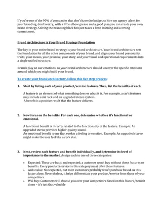 If you’re one of the 90% of companies that don’t have the budget to hire top agency talent for
your branding, don’t worry; with a little elbow grease and a good plan you can create your own
brand strategy. Solving the branding black box just takes a little learning and a strong
commitment.


Brand Architecture is Your Brand Strategy Foundation

The key to your entire brand strategy is your brand architecture. Your brand architecture sets
the foundation for all the other components of your brand, and aligns your brand personality
traits, your means, your promise, your story, and your visual and operational requirements into
a single unified structure.

Brands play on our emotions, so your brand architecture should uncover the specific emotions
around which you might build your brand.

To create your brand architecture, follow this five step process:

1.   Start by listing each of your product/service features.Then, list the benefits of each.

     A feature is an element of what something does or what it is. For example, a car’s features
     may include a ski rack and an upgraded stereo system.
     A benefit is a positive result that the feature delivers.



2.   Now focus on the benefits. For each one, determine whether it’s functional or
     emotional.

     A functional benefit is directly related to the functionality of the feature. Example: An
     upgraded stereo provides higher-quality sound.
     An emotional benefit is one that evokes a feeling or emotion. Example: An upgraded stereo
     might make the user feel like a rock star.



3.   Next, review each feature and benefit individually, and determine its level of
     importance to the market. Assign each to one of three categories:

        Expected: These are basic and expected; a customer won’t buy without these features or
        benefits. Every product/service in this category must offer these features.
        Adds value: Not expected, but most customers probably won’t purchase based on this
        factor alone. Nevertheless, it helps differentiate your product/service from those of your
        competitors.
        Will buy: Customers will choose you over your competitors based on this feature/benefit
        alone – it’s just that valuable
 