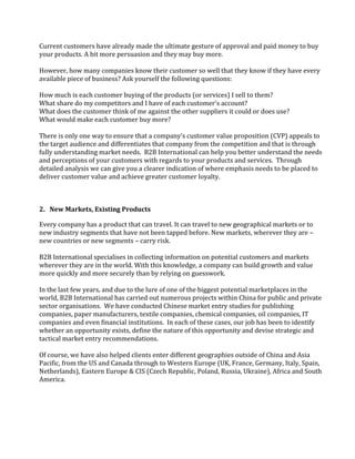 Current customers have already made the ultimate gesture of approval and paid money to buy
your products. A bit more persuasion and they may buy more.

However, how many companies know their customer so well that they know if they have every
available piece of business? Ask yourself the following questions:

How much is each customer buying of the products (or services) I sell to them?
What share do my competitors and I have of each customer's account?
What does the customer think of me against the other suppliers it could or does use?
What would make each customer buy more?

There is only one way to ensure that a company’s customer value proposition (CVP) appeals to
the target audience and differentiates that company from the competition and that is through
fully understanding market needs. B2B International can help you better understand the needs
and perceptions of your customers with regards to your products and services. Through
detailed analysis we can give you a clearer indication of where emphasis needs to be placed to
deliver customer value and achieve greater customer loyalty.



2. New Markets, Existing Products

Every company has a product that can travel. It can travel to new geographical markets or to
new industry segments that have not been tapped before. New markets, wherever they are –
new countries or new segments – carry risk.

B2B International specialises in collecting information on potential customers and markets
wherever they are in the world. With this knowledge, a company can build growth and value
more quickly and more securely than by relying on guesswork.

In the last few years, and due to the lure of one of the biggest potential marketplaces in the
world, B2B International has carried out numerous projects within China for public and private
sector organisations. We have conducted Chinese market entry studies for publishing
companies, paper manufacturers, textile companies, chemical companies, oil companies, IT
companies and even financial institutions. In each of these cases, our job has been to identify
whether an opportunity exists, define the nature of this opportunity and devise strategic and
tactical market entry recommendations.

Of course, we have also helped clients enter different geographies outside of China and Asia
Pacific, from the US and Canada through to Western Europe (UK, France, Germany, Italy, Spain,
Netherlands), Eastern Europe & CIS (Czech Republic, Poland, Russia, Ukraine), Africa and South
America.
 