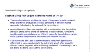 www.dilanchian.com.au|Copyright©Dilanchian2005-2016
13
Sub-brands	-	legal	recogni>on	
	
Beecham	Group	Plc	v	Colgate-Palmolive	Pty	Ltd	66	IPR	254	
	
		 •  The use of sub-brands enables the owner of the parent brand to market a
range of different products or services, competing in different market
segments, but retaining the values of the parent brand.
•  A parent brand is often used together with a sub-brand so that the positive
attributes of the parent brand are attributed to the sub-brand, without the
need to create an entirely new set of brand values for the sub-brand, which
would cost the company time and money and may not succeed.
•  Sub-brands are also used to communicate to consumers specific and
differentiating values pertaining to the sub-brand, which often appeal to
different market segments while still having the benefit of attributing to each
sub-brand the brand values of the parent brand.
 