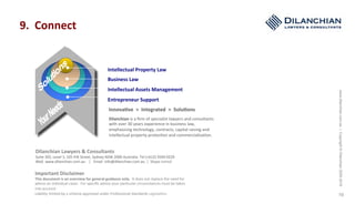 www.dilanchian.com.au|Copyright©Dilanchian2005-2016
19
Intellectual	Property	Law	
Business	Law	
Intellectual	Assets	Management	
Entrepreneur	Support	
Dilanchian	is	a	ﬁrm	of	specialist	lawyers	and	consultants	
with	over	30	years	experience	in	business	law,	
emphasising	technology,	contracts,	capital	raising	and	
intellectual	property	protec:on	and	commercialisa:on.	
9.		Connect	
Innova>ve		>		Integrated		>		Solu>ons	
Important	Disclaimer	
This	document	is	an	overview	for	general	guidance	only.		It	does	not	replace	the	need	for	
advice	on	individual	cases.		For	speciﬁc	advice	your	par:cular	circumstances	must	be	taken	
into	account.		
Liability	limited	by	a	scheme	approved	under	Professional	Standards	Legisla:on.	
Dilanchian	Lawyers	&	Consultants	
Suite	302,	Level	3,	105	PiP	Street,	Sydney	NSW	2000	Australia		Tel	(+612)	9269	0229			
Web		www.dilanchian.com.au				|			Email		info@dilanchian.com.au		|		Skype	noricd	
 