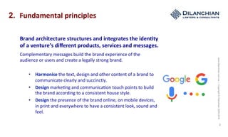www.dilanchian.com.au|Copyright©Dilanchian2005-2016
3
2. Fundamental	principles	
Brand	architecture	structures	and	integrates	the	iden>ty	
of	a	venture’s	diﬀerent	products,	services	and	messages.		
Complementary	messages	build	the	brand	experience	of	the	
audience	or	users	and	create	a	legally	strong	brand.		
•  Harmonise	the	text,	design	and	other	content	of	a	brand	to	
communicate	clearly	and	succinctly.		
•  Design	marke:ng	and	communica:on	touch	points	to	build	
the	brand	according	to	a	consistent	house	style.	
•  Design	the	presence	of	the	brand	online,	on	mobile	devices,	
in	print	and	everywhere	to	have	a	consistent	look,	sound	and	
feel.		
 