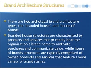 There are two archetypal brand architecture
types, the ‘branded house’, and ‘house of
brands’.
Branded house structures are characterised by
products and services that primarily bear the
organization’s brand name to motivate
purchases and communicate value, while house
of brands structures are typically comprised of
owned products and services that feature a wide
variety of brand names.
 