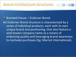 Branded House – Endorser Brand
An Endorser Brand structure is characterized by a
series of individual products, each with its own
unique brand and positioning, that also feature a
well-known company name as a means of
endorsing quality and leveraging brand awareness
to motivate purchases (Eg: Marriot International).
 