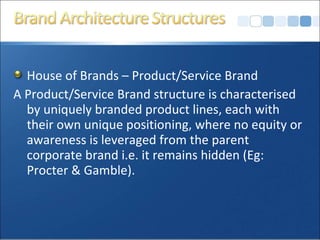 House of Brands – Product/Service Brand
A Product/Service Brand structure is characterised
by uniquely branded product lines, each with
their own unique positioning, where no equity or
awareness is leveraged from the parent
corporate brand i.e. it remains hidden (Eg:
Procter & Gamble).
 