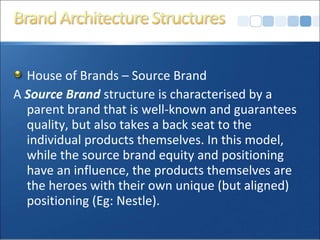 House of Brands – Source Brand
A Source Brand structure is characterised by a
parent brand that is well-known and guarantees
quality, but also takes a back seat to the
individual products themselves. In this model,
while the source brand equity and positioning
have an influence, the products themselves are
the heroes with their own unique (but aligned)
positioning (Eg: Nestle).
 