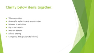 Clarify below items together:
 Value proposition
 Meaningful and actionable segmentation
 Relevant brand pillars
 Key brand benefits
 Portfolio domains
 Service offering
 Compelling RTBs (reasons-to-believe)
 