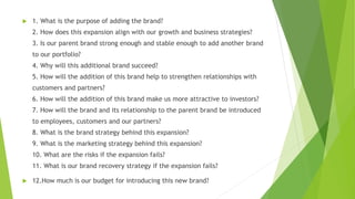  1. What is the purpose of adding the brand?
2. How does this expansion align with our growth and business strategies?
3. Is our parent brand strong enough and stable enough to add another brand
to our portfolio?
4. Why will this additional brand succeed?
5. How will the addition of this brand help to strengthen relationships with
customers and partners?
6. How will the addition of this brand make us more attractive to investors?
7. How will the brand and its relationship to the parent brand be introduced
to employees, customers and our partners?
8. What is the brand strategy behind this expansion?
9. What is the marketing strategy behind this expansion?
10. What are the risks if the expansion fails?
11. What is our brand recovery strategy if the expansion fails?
 12.How much is our budget for introducing this new brand?
 
