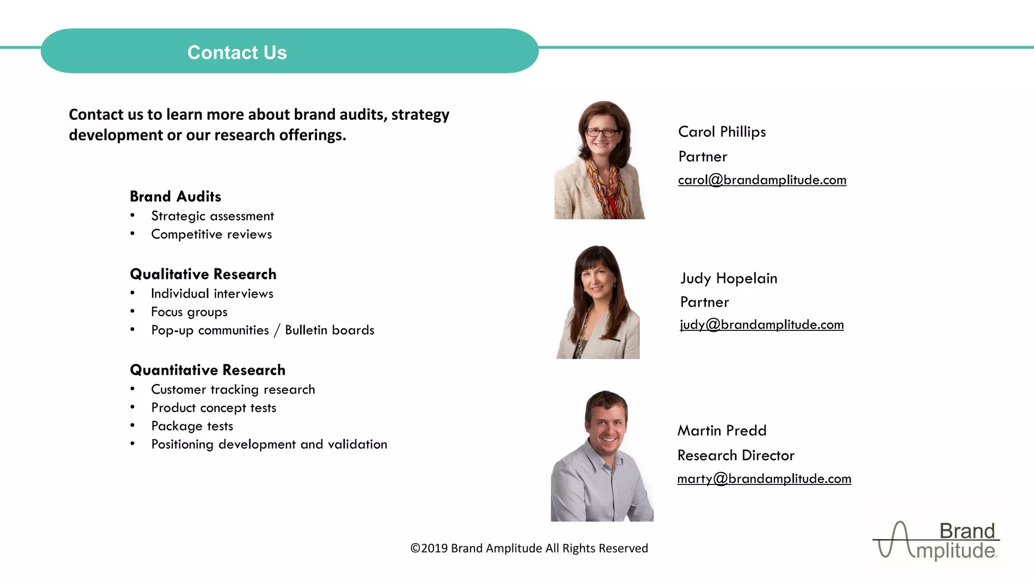 ©2019 Brand Amplitude All Rights Reserved
Contact us to learn more about brand audits, strategy
development or our research offerings. Carol Phillips
Partner
carol@brandamplitude.com
Contact Us
Brand Audits
• Strategic assessment
• Competitive reviews
Qualitative Research
• Individual interviews
• Focus groups
• Pop-up communities / Bulletin boards
Quantitative Research
• Customer tracking research
• Product concept tests
• Package tests
• Positioning development and validation
Judy Hopelain
Partner
judy@brandamplitude.com
Martin Predd
Research Director
marty@brandamplitude.com
 
