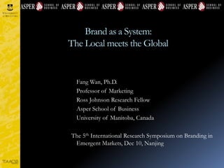 Brand as a System:
The Local meets the Global
Fang Wan, Ph.D.
Professor of Marketing
Ross Johnson Research Fellow
Asper School of Business
University of Manitoba, Canada
The 5th International Research Symposium on Branding in
Emergent Markets, Dec 10, Nanjing
 