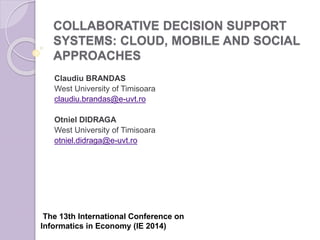 COLLABORATIVE DECISION SUPPORT
SYSTEMS: CLOUD, MOBILE AND SOCIAL
APPROACHES
Claudiu BRANDAS
West University of Timisoara
claudiu.brandas@e-uvt.ro
Otniel DIDRAGA
West University of Timisoara
otniel.didraga@e-uvt.ro
The 13th International Conference on
Informatics in Economy (IE 2014)
 