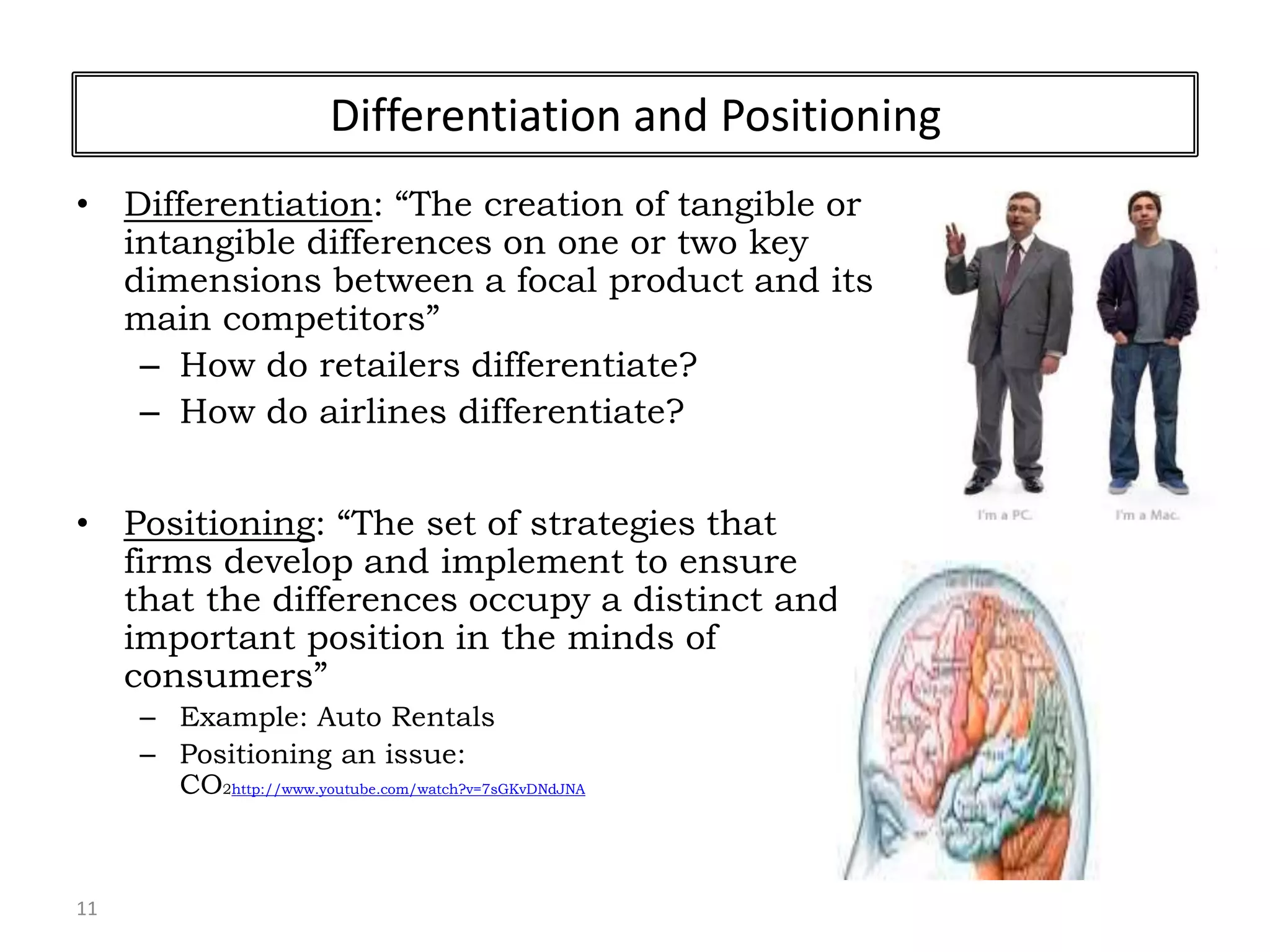 11
Differentiation and Positioning
• Differentiation: “The creation of tangible or
intangible differences on one or two key
dimensions between a focal product and its
main competitors”
– How do retailers differentiate?
– How do airlines differentiate?
• Positioning: “The set of strategies that
firms develop and implement to ensure
that the differences occupy a distinct and
important position in the minds of
consumers”
– Example: Auto Rentals
– Positioning an issue:
CO2http://www.youtube.com/watch?v=7sGKvDNdJNA
 