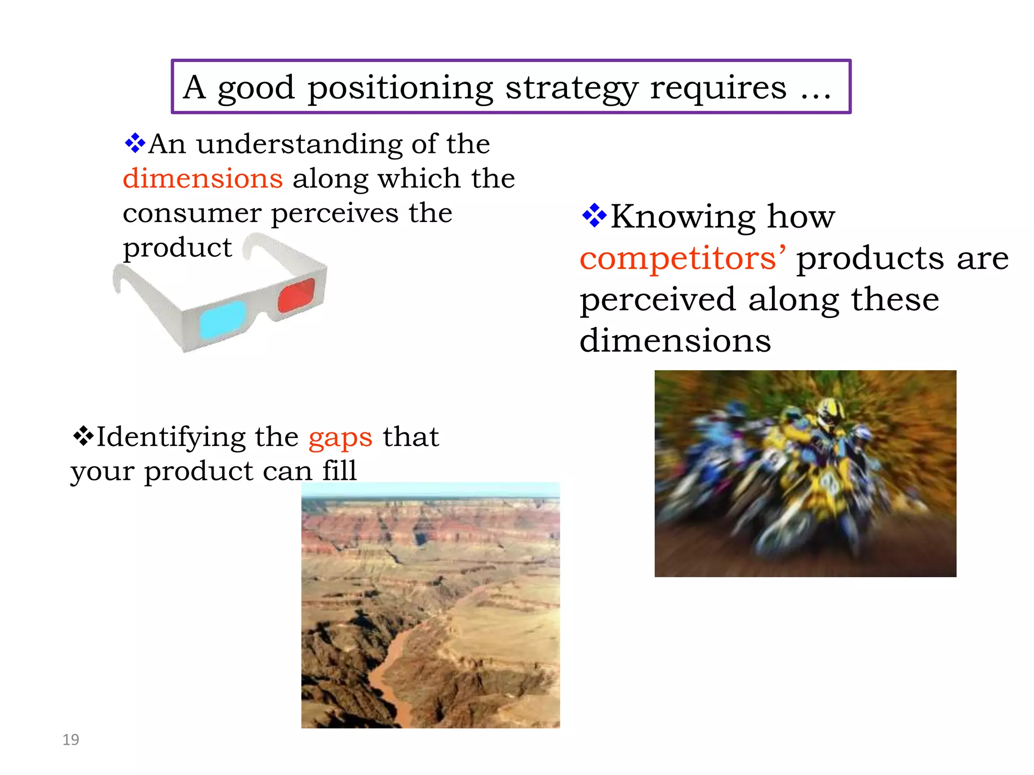 19
A good positioning strategy requires …
An understanding of the
dimensions along which the
consumer perceives the
product
Knowing how
competitors’ products are
perceived along these
dimensions
Identifying the gaps that
your product can fill
 