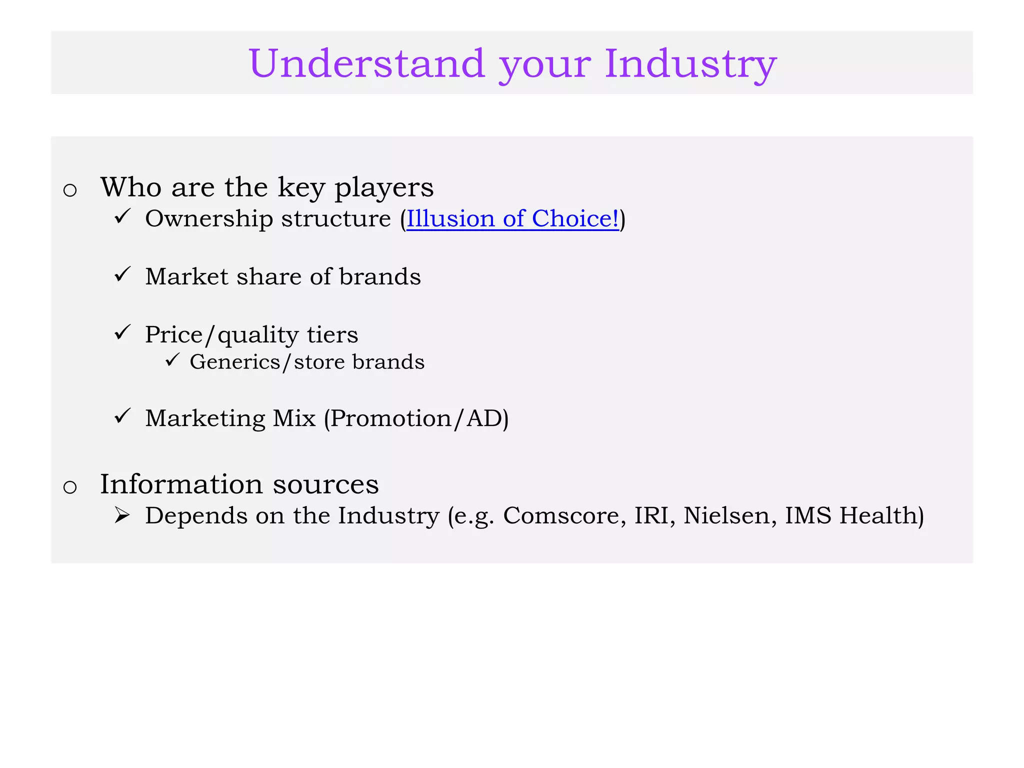 Understand your Industry
o Who are the key players
 Ownership structure (Illusion of Choice!)
 Market share of brands
 Price/quality tiers
 Generics/store brands
 Marketing Mix (Promotion/AD)
o Information sources
 Depends on the Industry (e.g. Comscore, IRI, Nielsen, IMS Health)
 