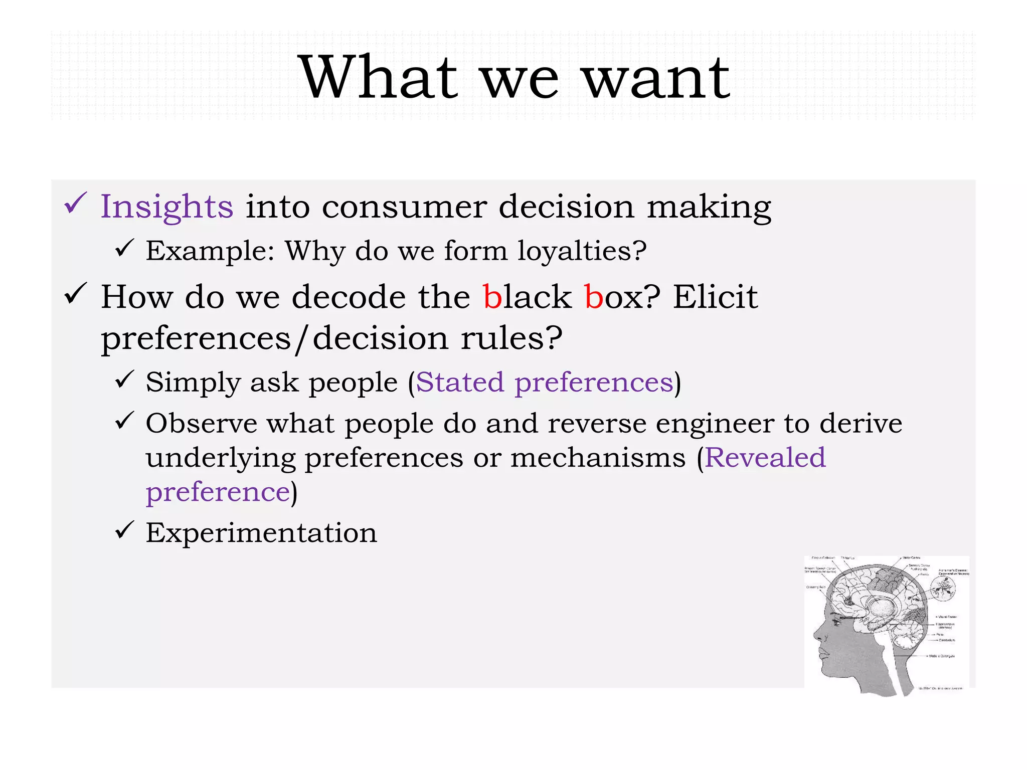 What we want
 Insights into consumer decision making
 Example: Why do we form loyalties?
 How do we decode the black box? Elicit
preferences/decision rules?
 Simply ask people (Stated preferences)
 Observe what people do and reverse engineer to derive
underlying preferences or mechanisms (Revealed
preference)
 Experimentation
 