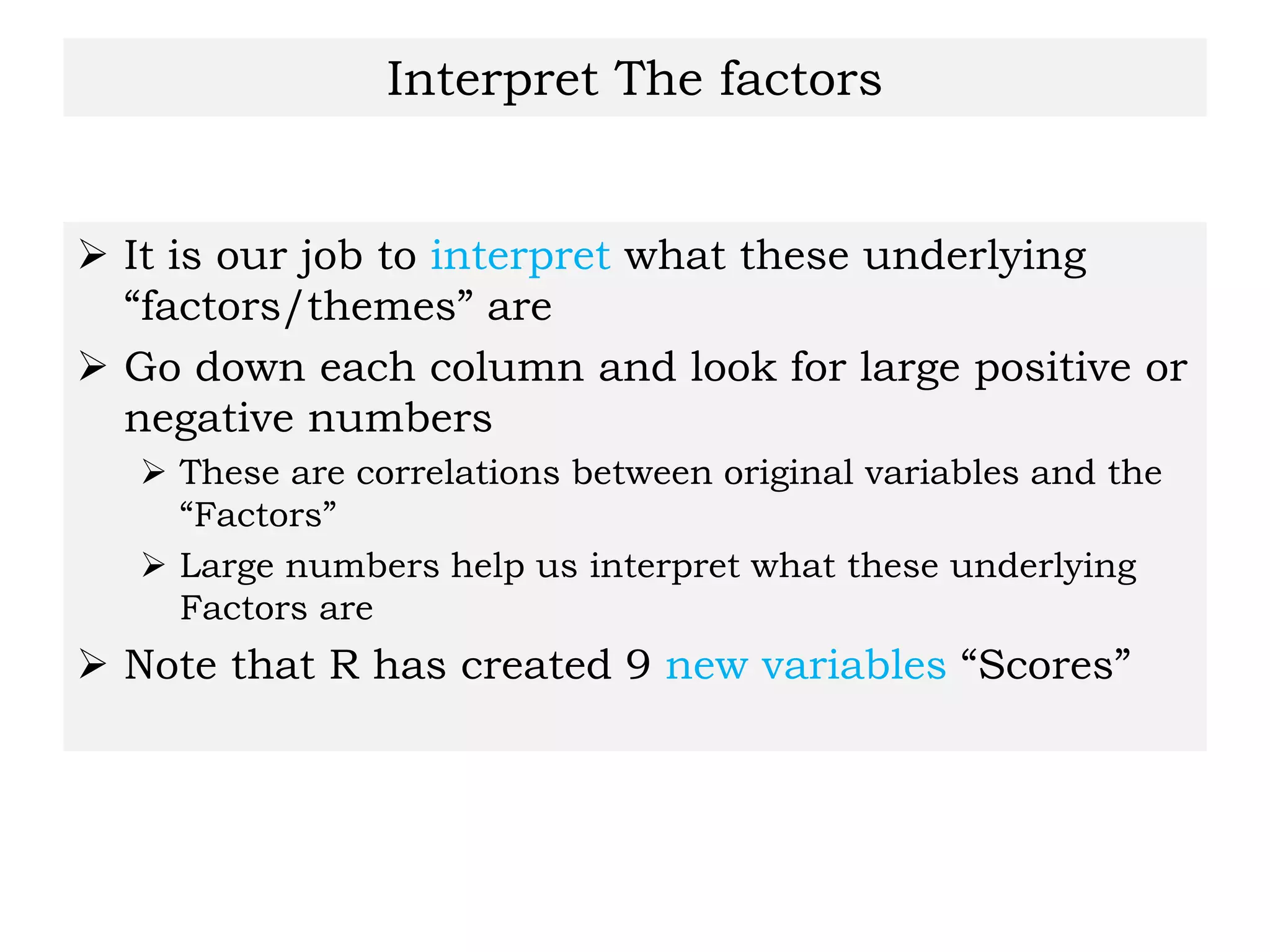 Interpret The factors
 It is our job to interpret what these underlying
“factors/themes” are
 Go down each column and look for large positive or
negative numbers
 These are correlations between original variables and the
“Factors”
 Large numbers help us interpret what these underlying
Factors are
 Note that R has created 9 new variables “Scores”
 