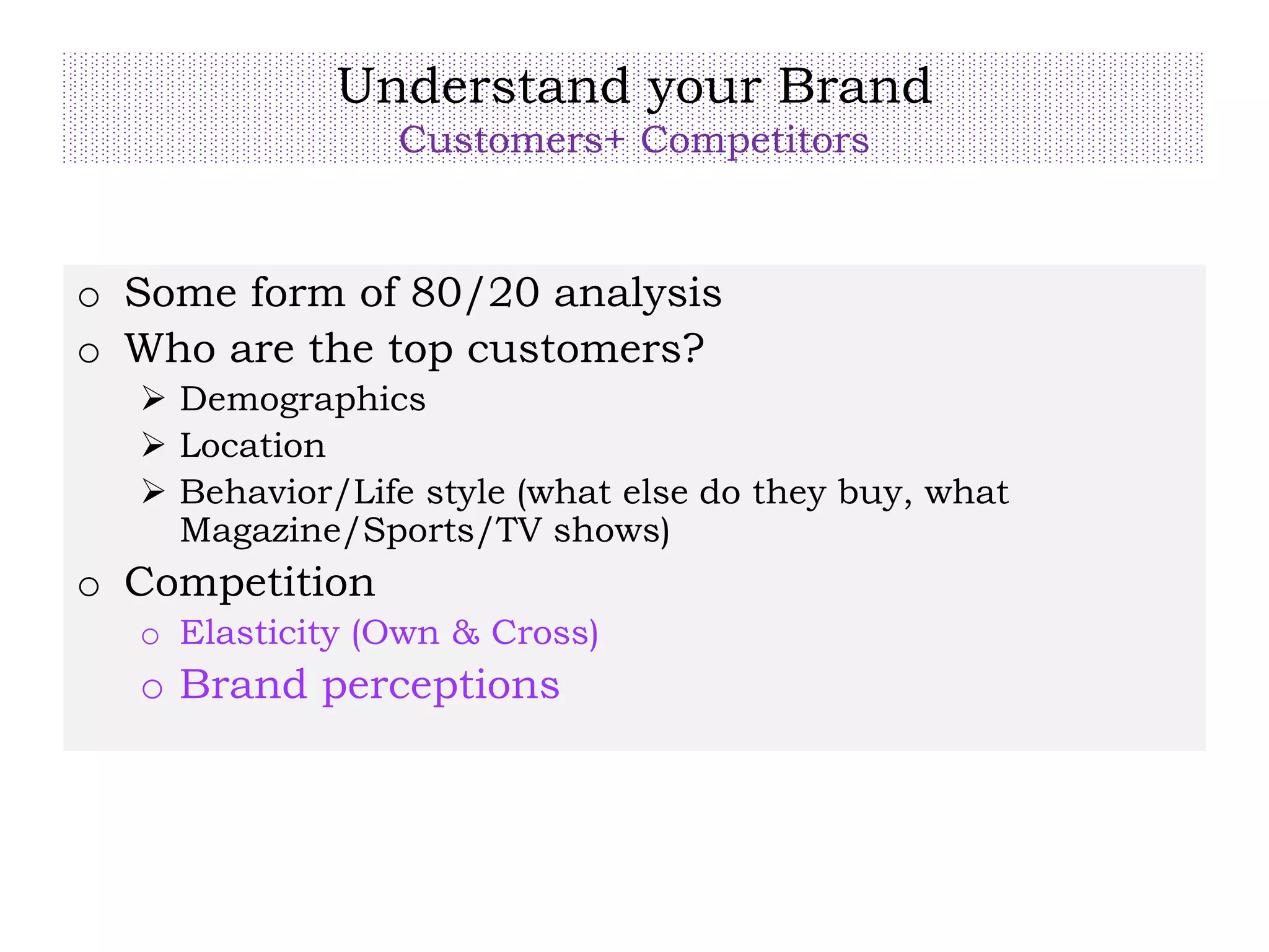 Understand your Brand
Customers+ Competitors
o Some form of 80/20 analysis
o Who are the top customers?
 Demographics
 Location
 Behavior/Life style (what else do they buy, what
Magazine/Sports/TV shows)
o Competition
o Elasticity (Own & Cross)
o Brand perceptions
 