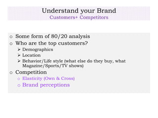 Understand your Brand
Customers+ Competitors
o Some form of 80/20 analysis
o Who are the top customers?
 Demographics
 Location
 Behavior/Life style (what else do they buy, what
Magazine/Sports/TV shows)
o Competition
o Elasticity (Own & Cross)
o Brand perceptions
 