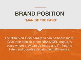 BRAND POSITION
For NBA & NFL die hard fans can be heard more.
Give their opinion of the NBA & NFL league. A
place where they can be heard and I’m hear to
listen and possibly debate their differences.
“MAN OF THE FANS”
 