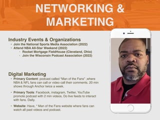 NETWORKING &
MARKETING
Industry Events & Organization
s

• Join the National Sports Media Association (2022
)

• Attend NBA All-Star Weekend (2022
)

• Rocket Mortgage FieldHouse (Cleveland, Ohio
)

• Join the Wisconsin Podcast Association (2022)
Digital Marketing
• Primary Content: podcast called “Man of the Fans” ,where
NBA & NFL fans can call or video call their comments. 20 min
shows through Anchor twice a week.
 

• Primary Tools: Facebook, instagram, Twitter, YouTube
promote podcast with 2 min videos. Do live feeds to interact
with fans. Daily.
 

• Website: Have, “ Man of the Fans website where fans can
watch all past videos and podcast.
Picture of You
Goes Here
 