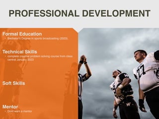 PROFESSIONAL DEVELOPMENT
Mentor
• Dont want a mentor
Formal Education
• Bachelor’s Degree in sports broadcasting (2023).
Technical Skills
• complete creative problem solving course from class
central January 2023
Soft Skills
 