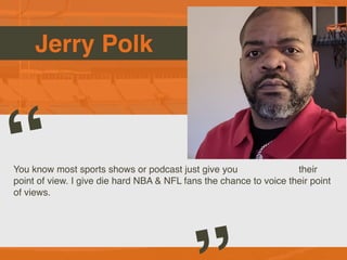 Jerry Polk
You know most sports shows or podcast just give you their
point of view. I give die hard NBA & NFL fans the chance to voice their point
of views.
“
Picture of You
Goes Here
 