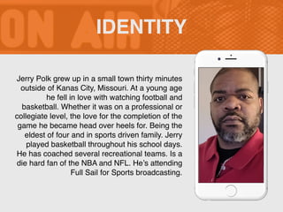 Jerry Polk grew up in a small town thirty minutes
outside of Kanas City, Missouri. At a young age
he fell in love with watching football and
basketball. Whether it was on a professional or
collegiate level, the love for the completion of the
game he became head over heels for. Being the
eldest of four and in sports driven family. Jerry
played basketball throughout his school days.
He has coached several recreational teams. Is a
die hard fan of the NBA and NFL. He’s attending
Full Sail for Sports broadcasting.
IDENTITY
 